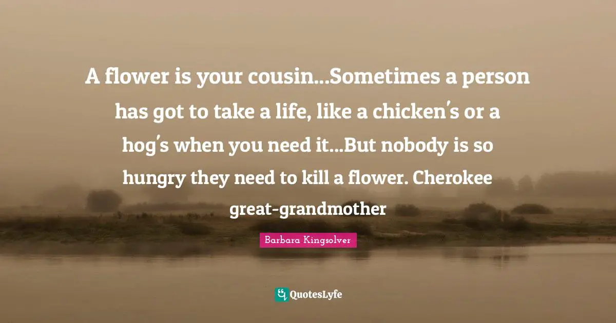 A flower is your cousin...Sometimes a person has got to take a life, like a chicken's or a hog's when you need it...But nobody is so hungry they need to kill a flower. Cherokee great-grandmother