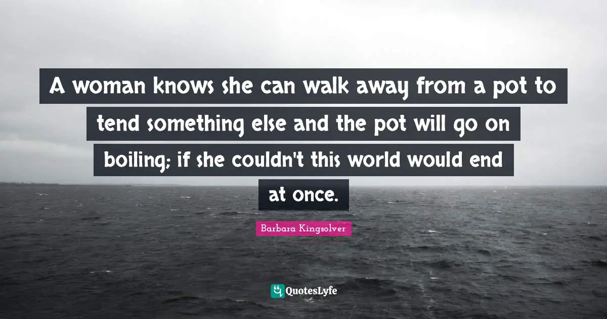 A woman knows she can walk away from a pot to tend something else and the pot will go on boiling; if she couldn't this world would end at once.