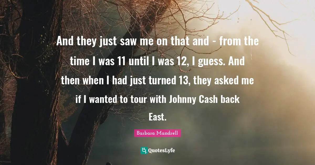 And they just saw me on that and - from the time I was 11 until I was 12, I guess. And then when I had just turned 13, they asked me if I wanted to tour with Johnny Cash back East.