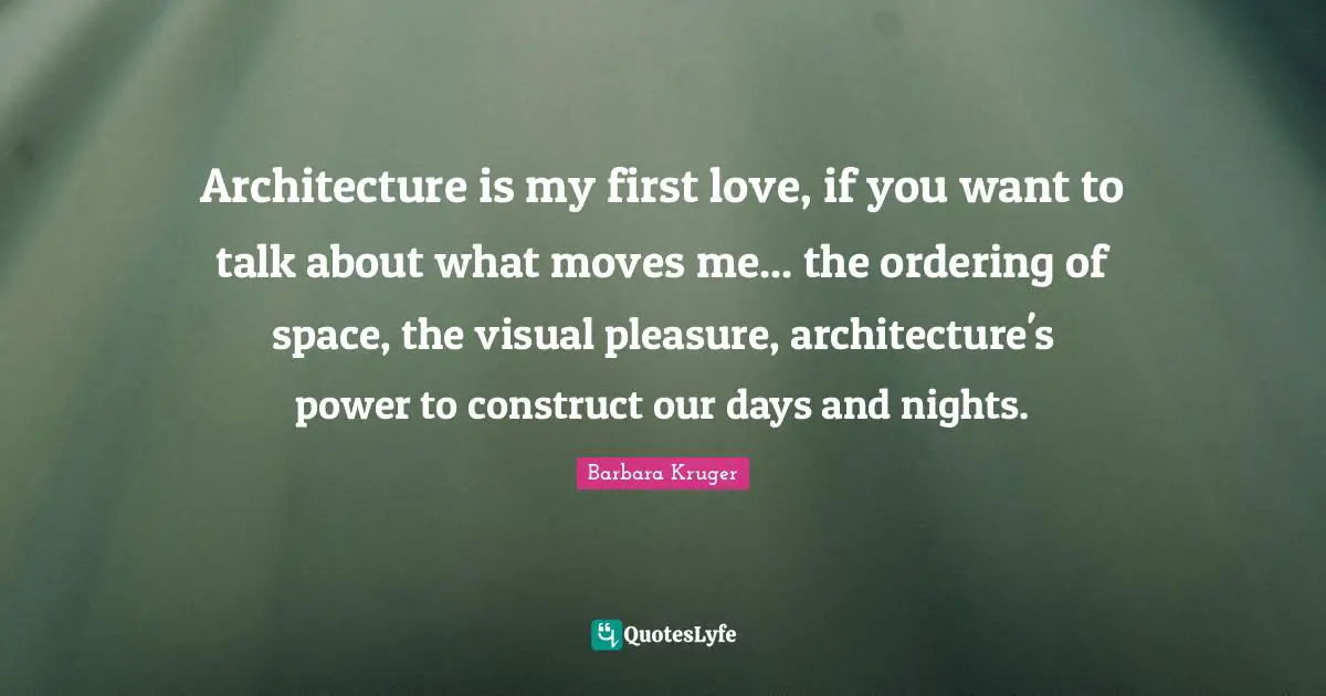 Architecture is my first love, if you want to talk about what moves me... the ordering of space, the visual pleasure, architecture's power to construct our days and nights.