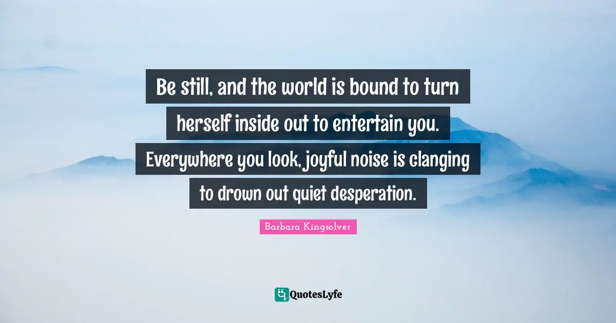 Be still, and the world is bound to turn herself inside out to entertain you. Everywhere you look, joyful noise is clanging to drown out quiet desperation.