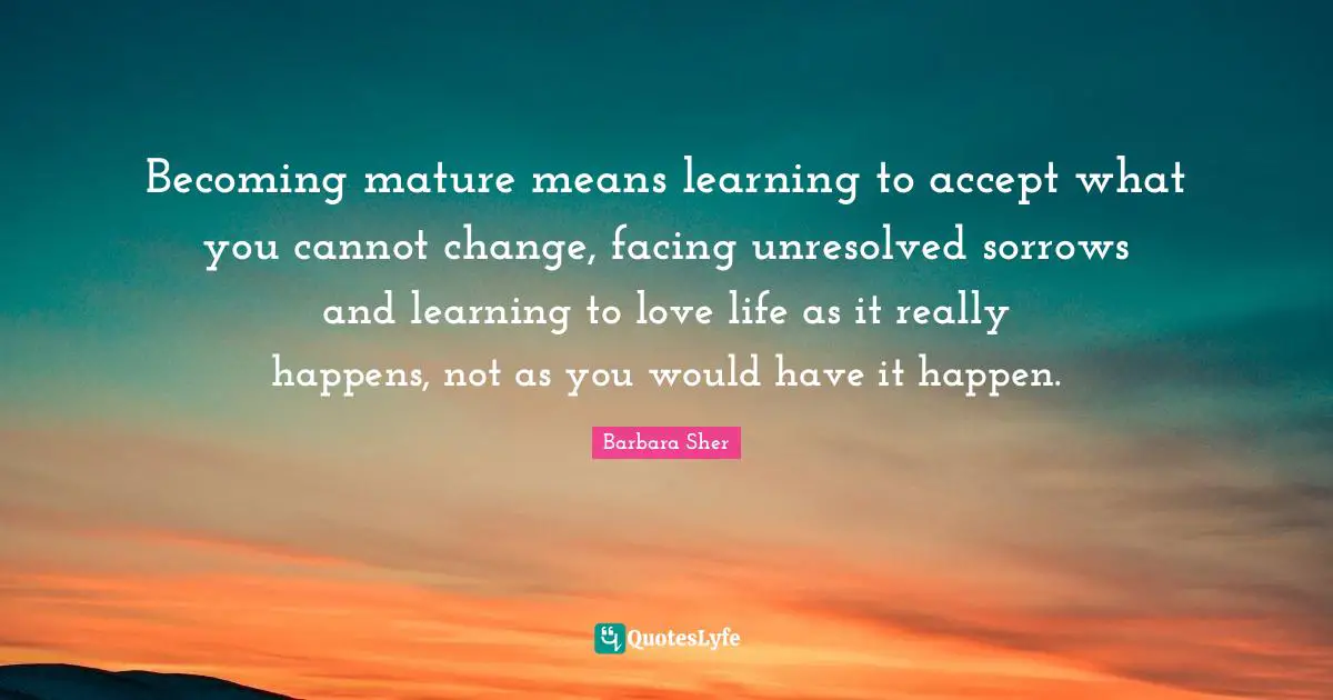 Barbara Sher Quotes: "Becoming mature means learning to accept what you cannot change, facing unresolved sorrows and learning to love life as it really happens, not as you would have it happen."