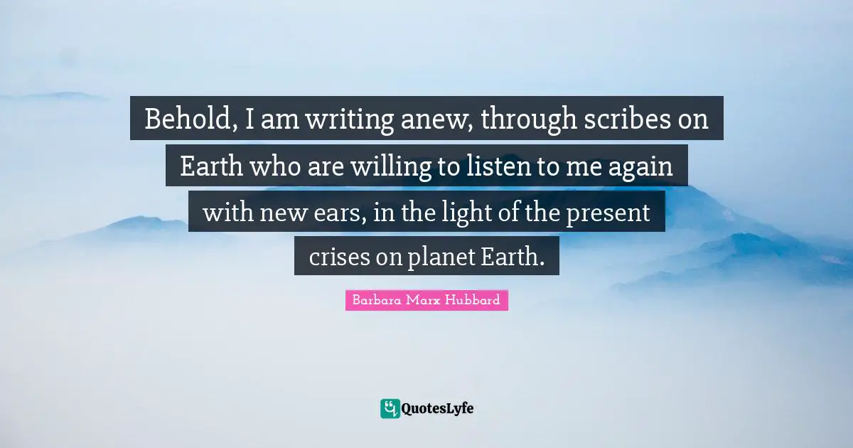 Behold, I am writing anew, through scribes on Earth who are willing to listen to me again with new ears, in the light of the present crises on planet Earth.