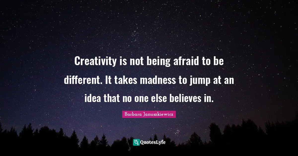 Creativity is not being afraid to be different. It takes madness to jump at an idea that no one else believes in.
