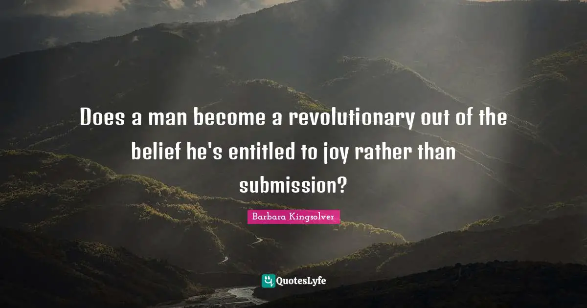 Does a man become a revolutionary out of the belief he's entitled to joy rather than submission?