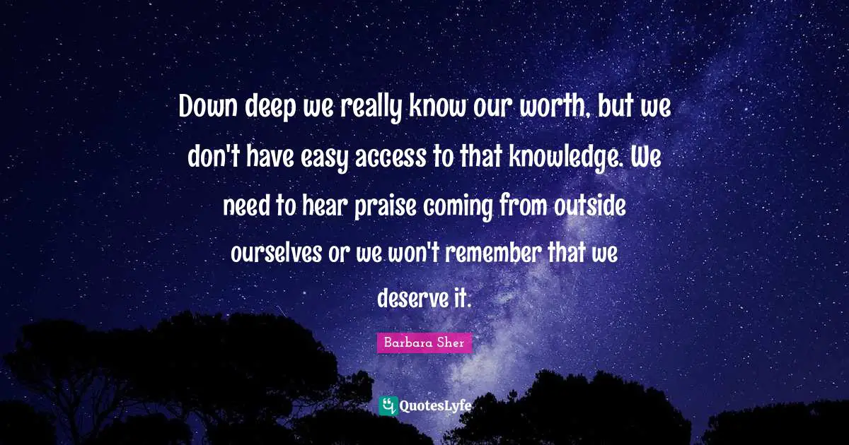 Barbara Sher Quotes: "Down deep we really know our worth, but we don't have easy access to that knowledge. We need to hear praise coming from outside ourselves or we won't remember that we deserve it."