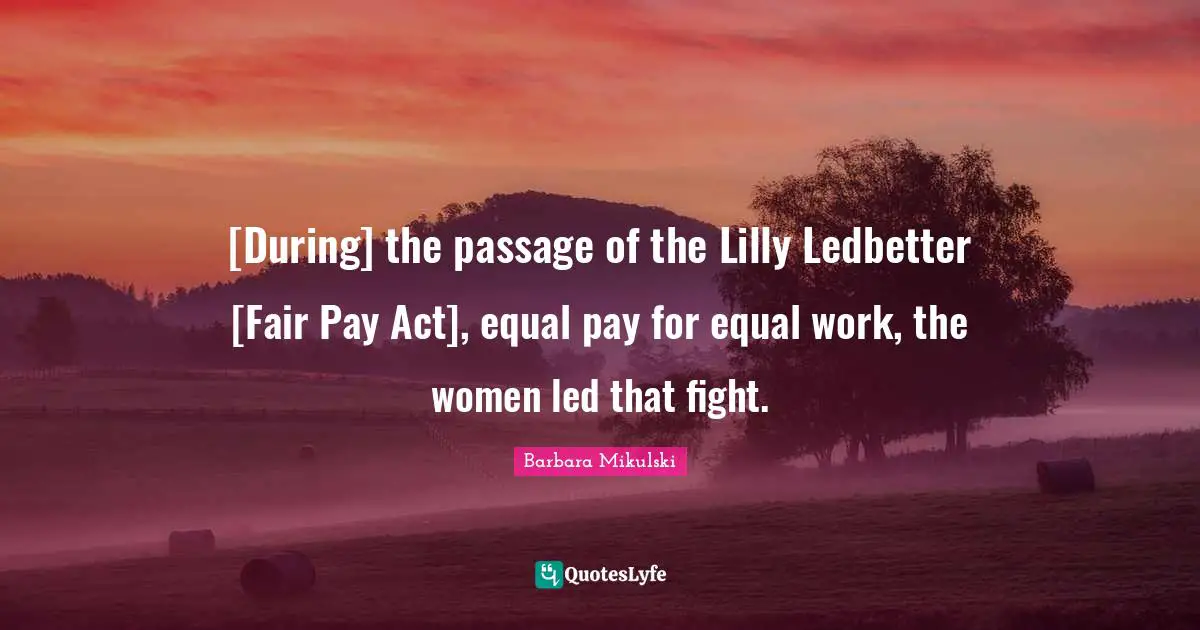 [During] the passage of the Lilly Ledbetter [Fair Pay Act], equal pay for equal work, the women led that fight.