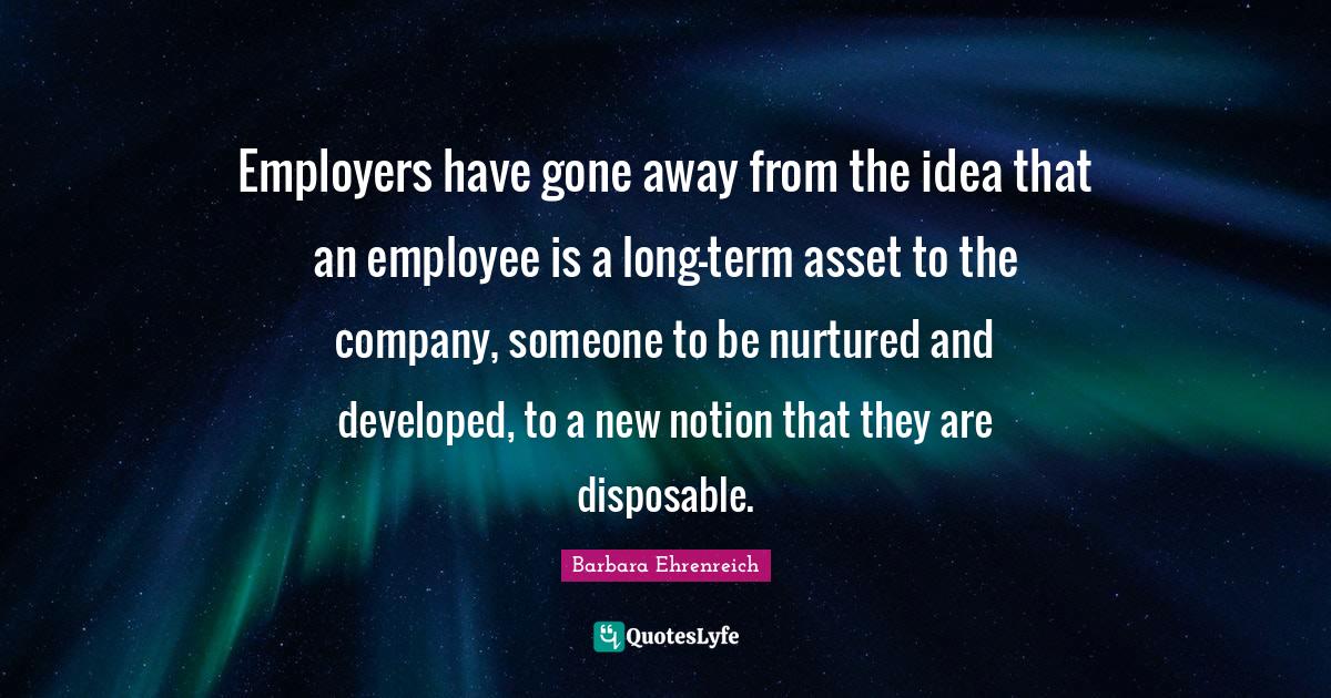 Barbara Ehrenreich Quotes: "Employers have gone away from the idea that an employee is a long-term asset to the company, someone to be nurtured and developed, to a new notion that they are disposable."