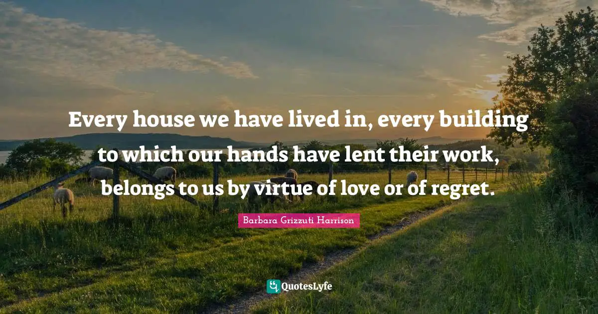 Every house we have lived in, every building to which our hands have lent their work, belongs to us by virtue of love or of regret.
