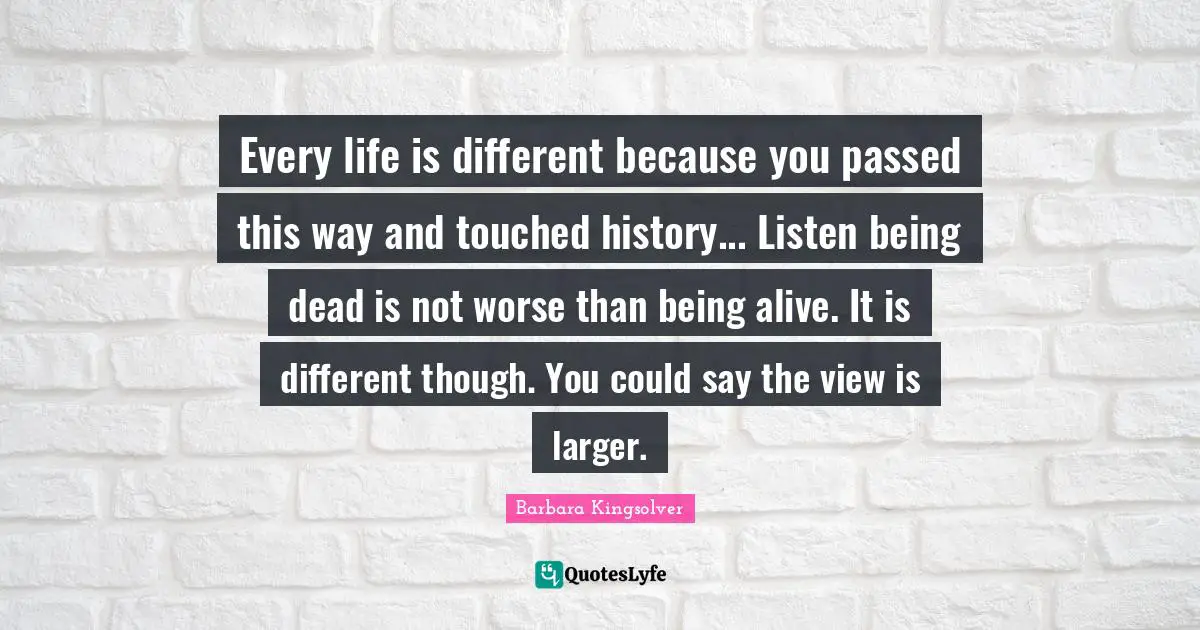 Every life is different because you passed this way and touched history... Listen being dead is not worse than being alive. It is different though. You could say the view is larger.
