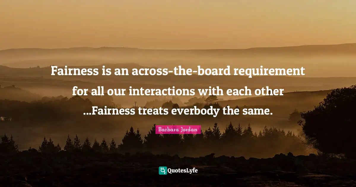 Barbara Jordan Quotes: "Fairness is an across-the-board requirement for all our interactions with each other ...Fairness treats everbody the same."