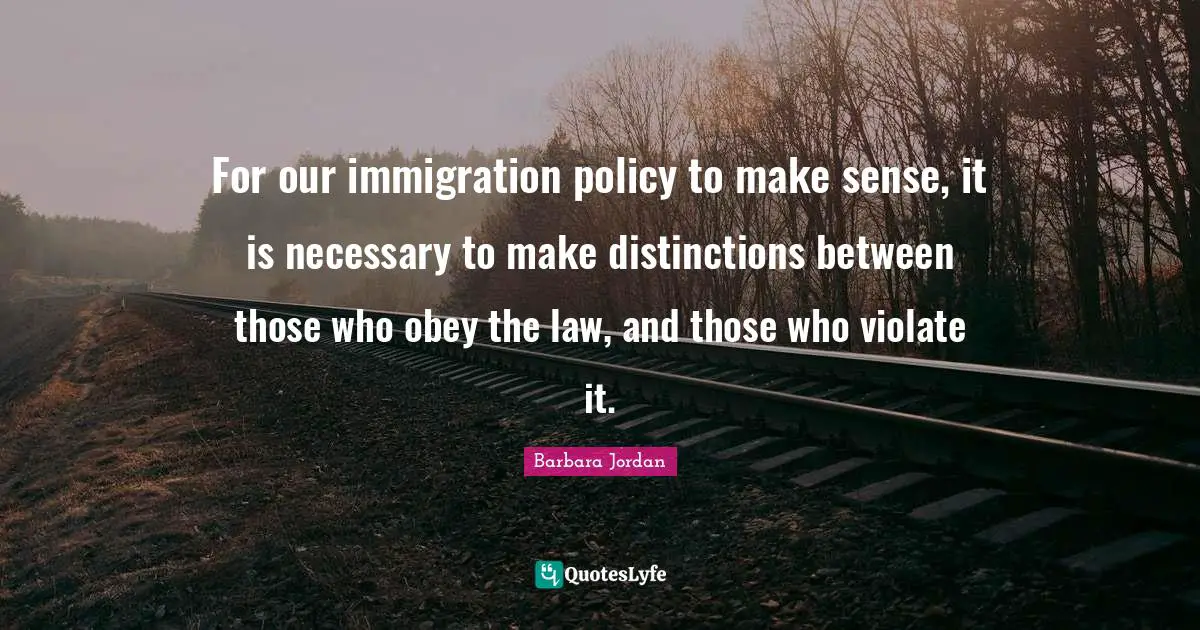 Immigration Quotes: "For our immigration policy to make sense, it is necessary to make distinctions between those who obey the law, and those who violate it."