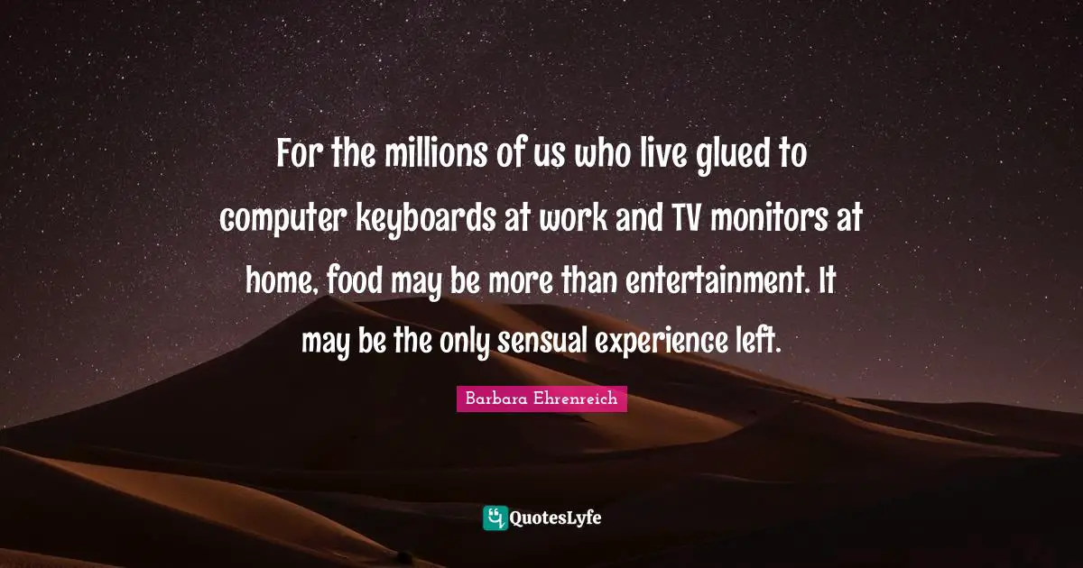 Barbara Ehrenreich Quotes: "For the millions of us who live glued to computer keyboards at work and TV monitors at home, food may be more than entertainment. It may be the only sensual experience left."