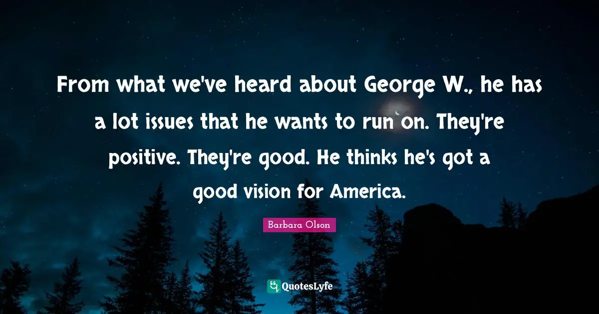 From what we've heard about George W., he has a lot issues that he wants to run on. They're positive. They're good. He thinks he's got a good vision for America.