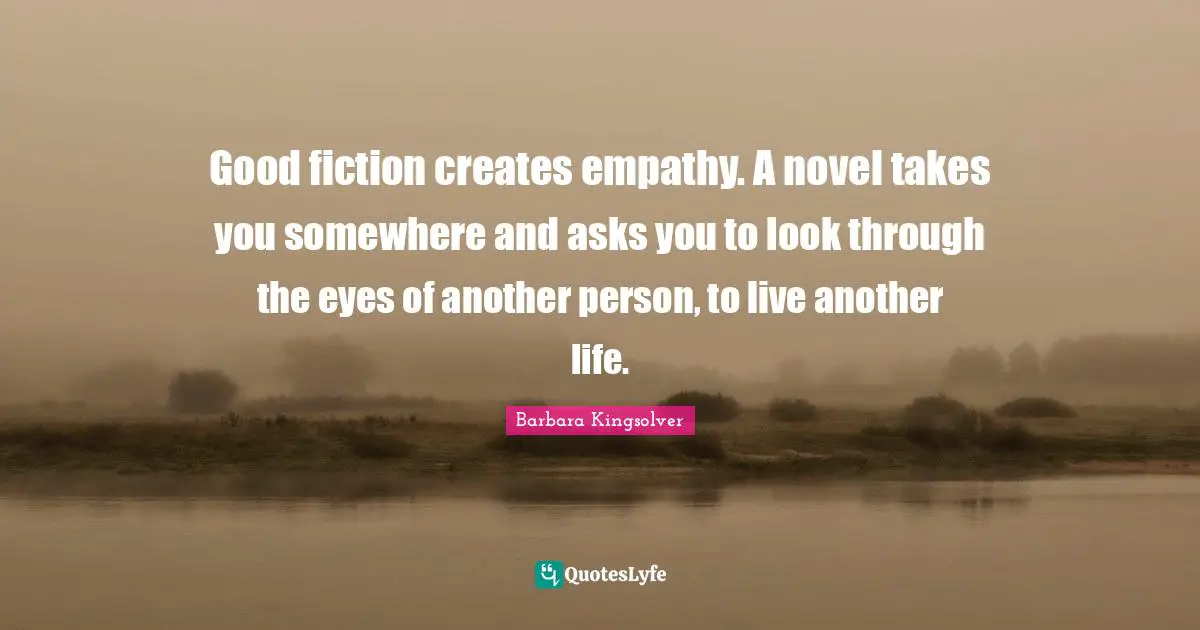 Good fiction creates empathy. A novel takes you somewhere and asks you to look through the eyes of another person, to live another life.
