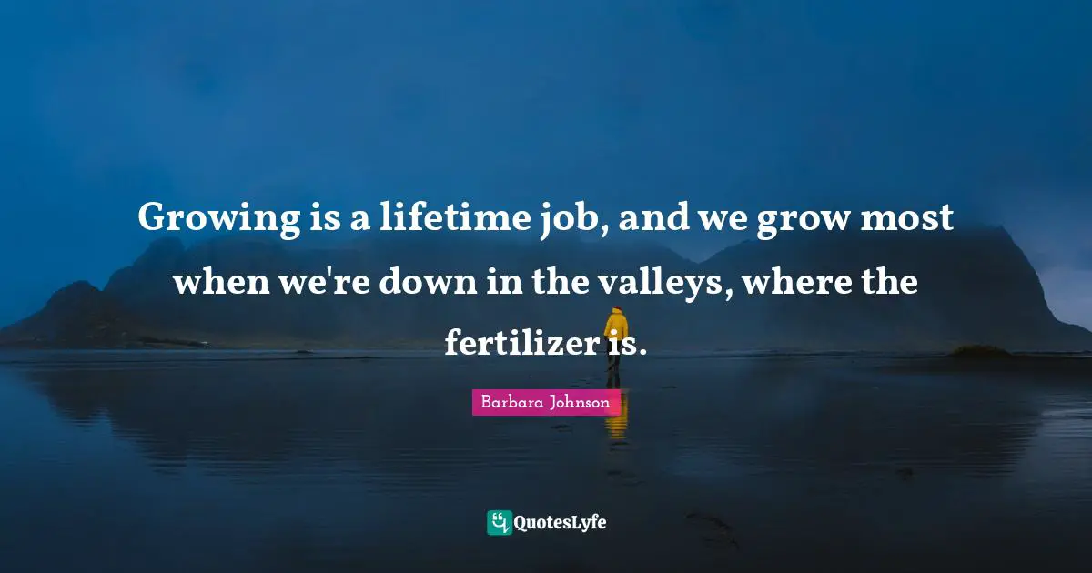 Barbara Johnson Quotes: "Growing is a lifetime job, and we grow most when we're down in the valleys, where the fertilizer is."