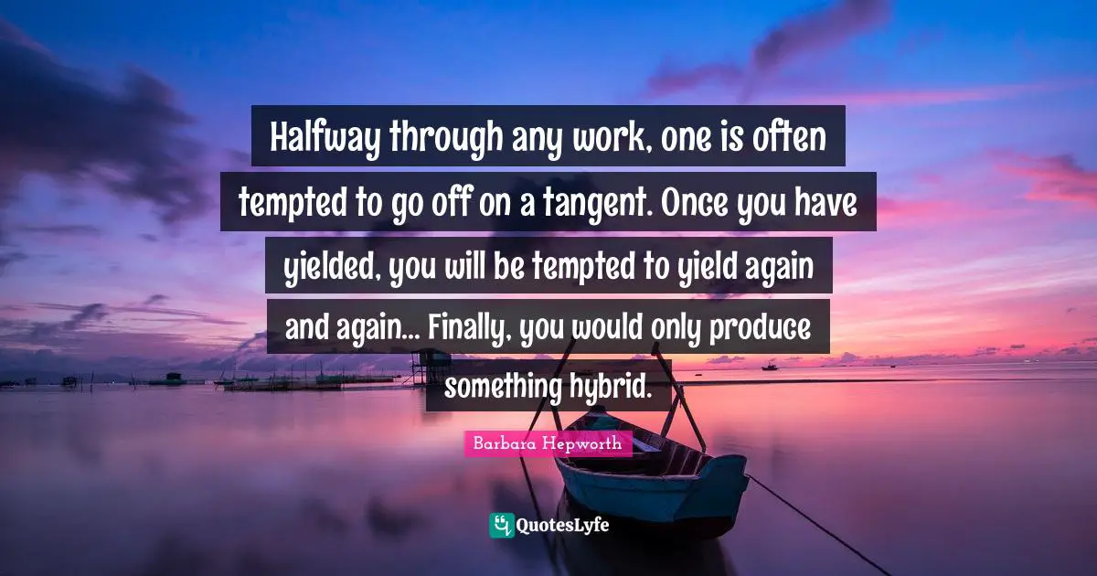 Halfway through any work, one is often tempted to go off on a tangent. Once you have yielded, you will be tempted to yield again and again... Finally, you would only produce something hybrid.