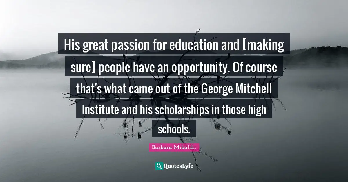 His great passion for education and [making sure] people have an opportunity. Of course that's what came out of the George Mitchell Institute and his scholarships in those high schools.