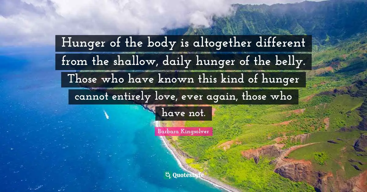 Hunger of the body is altogether different from the shallow, daily hunger of the belly. Those who have known this kind of hunger cannot entirely love, ever again, those who have not.