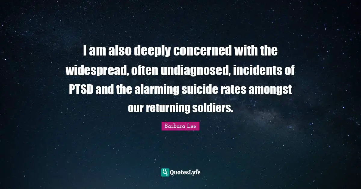 I am also deeply concerned with the widespread, often undiagnosed, incidents of PTSD and the alarming suicide rates amongst our returning soldiers.