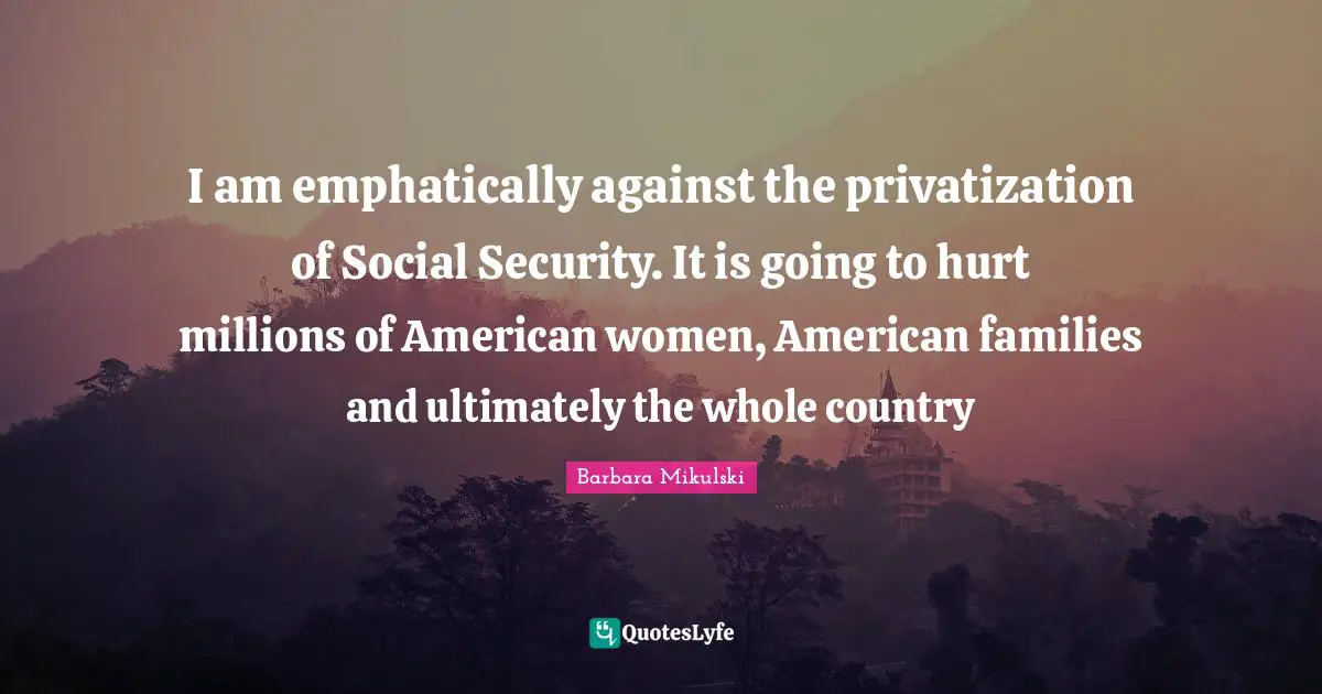 I am emphatically against the privatization of Social Security. It is going to hurt millions of American women, American families and ultimately the whole country