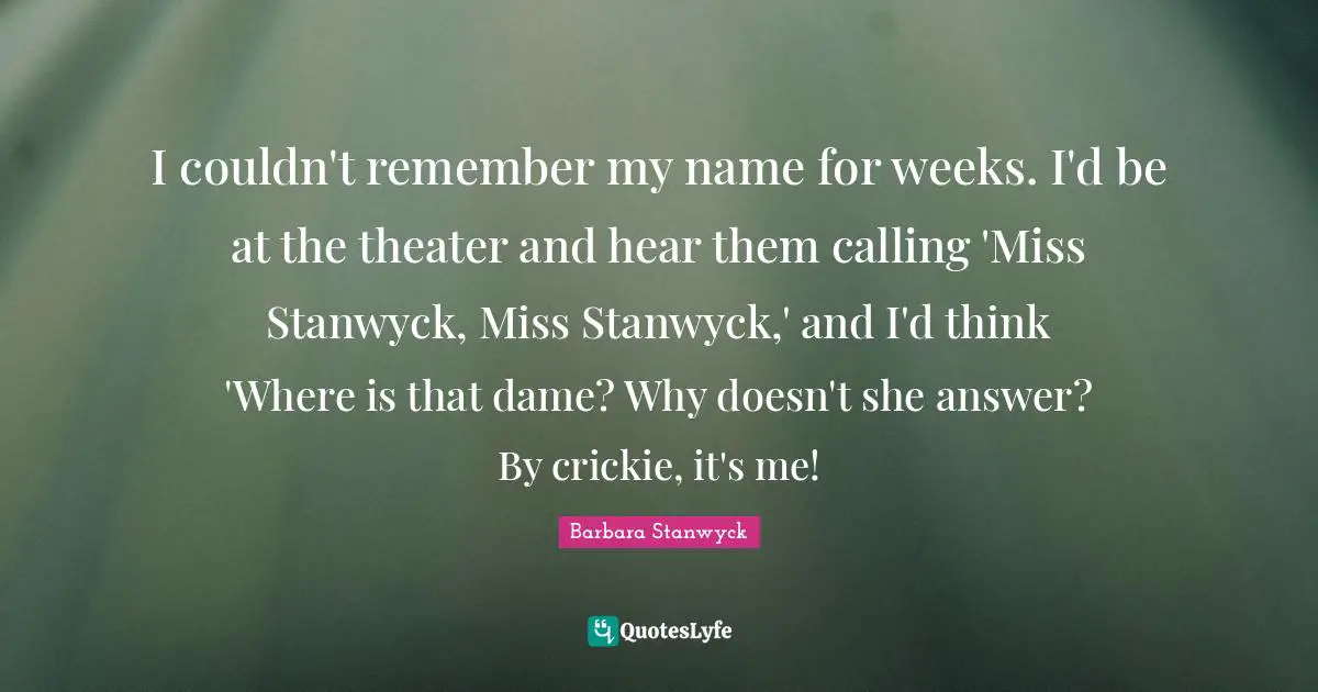I couldn't remember my name for weeks. I'd be at the theater and hear them calling 'Miss Stanwyck, Miss Stanwyck,' and I'd think 'Where is that dame? Why doesn't she answer? By crickie, it's me!
