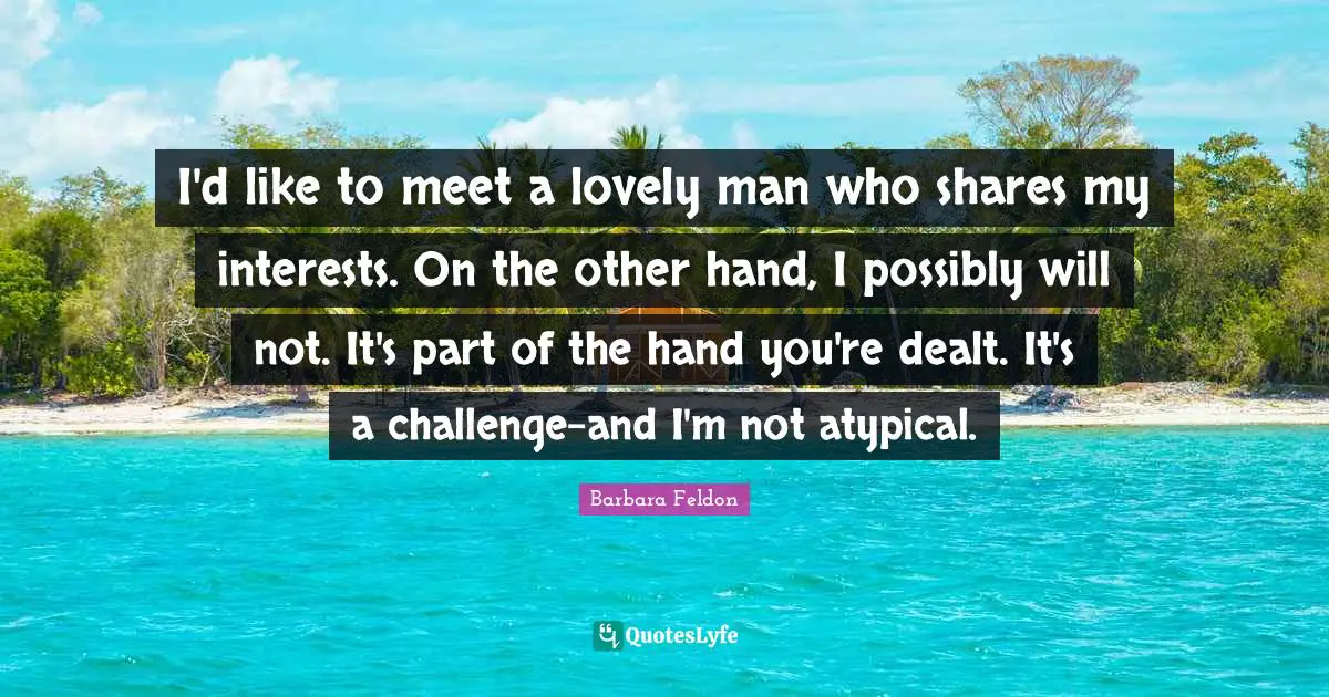 I'd like to meet a lovely man who shares my interests. On the other hand, I possibly will not. It's part of the hand you're dealt. It's a challenge-and I'm not atypical.