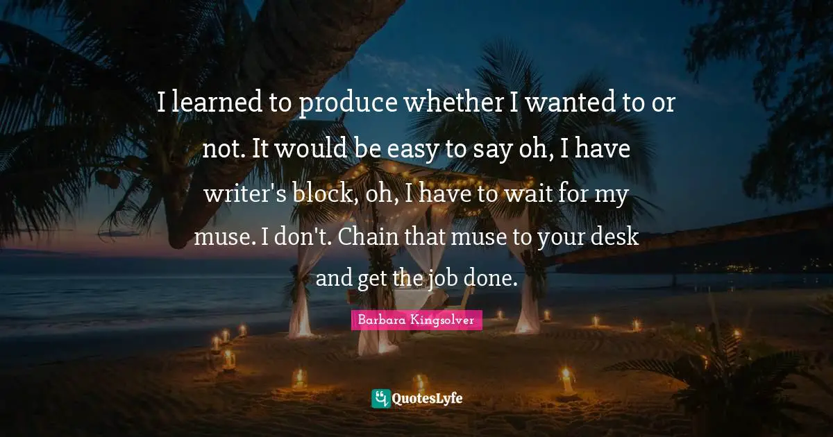 I learned to produce whether I wanted to or not. It would be easy to say oh, I have writer's block, oh, I have to wait for my muse. I don't. Chain that muse to your desk and get the job done.