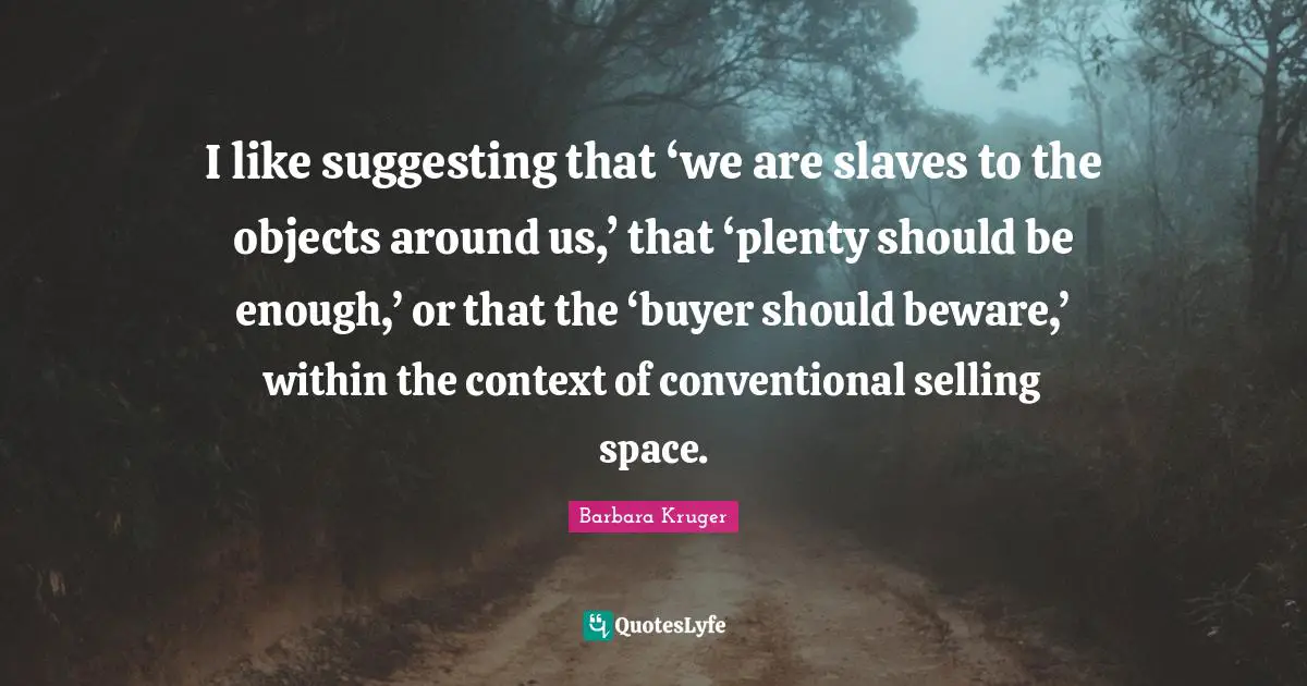 I like suggesting that ‘we are slaves to the objects around us,’ that ‘plenty should be enough,’ or that the ‘buyer should beware,’ within the context of conventional selling space.