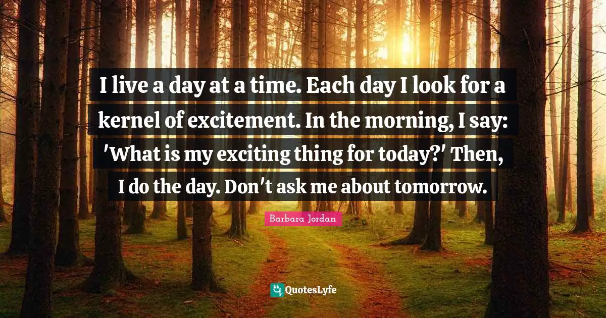I live a day at a time. Each day I look for a kernel of excitement. In the morning, I say: 'What is my exciting thing for today?' Then, I do the day. Don't ask me about tomorrow.