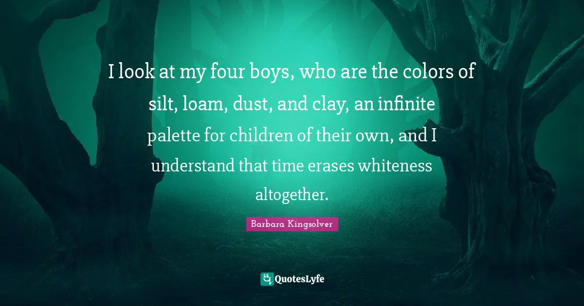 Palette Quotes: "I look at my four boys, who are the colors of silt, loam, dust, and clay, an infinite palette for children of their own, and I understand that time erases whiteness altogether."