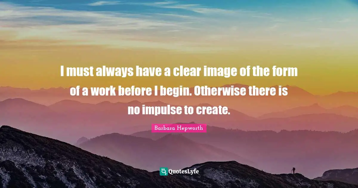 I must always have a clear image of the form of a work before I begin. Otherwise there is no impulse to create.