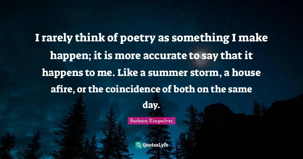 I rarely think of poetry as something I make happen; it is more accurate to say that it happens to me. Like a summer storm, a house afire, or the coincidence of both on the same day.