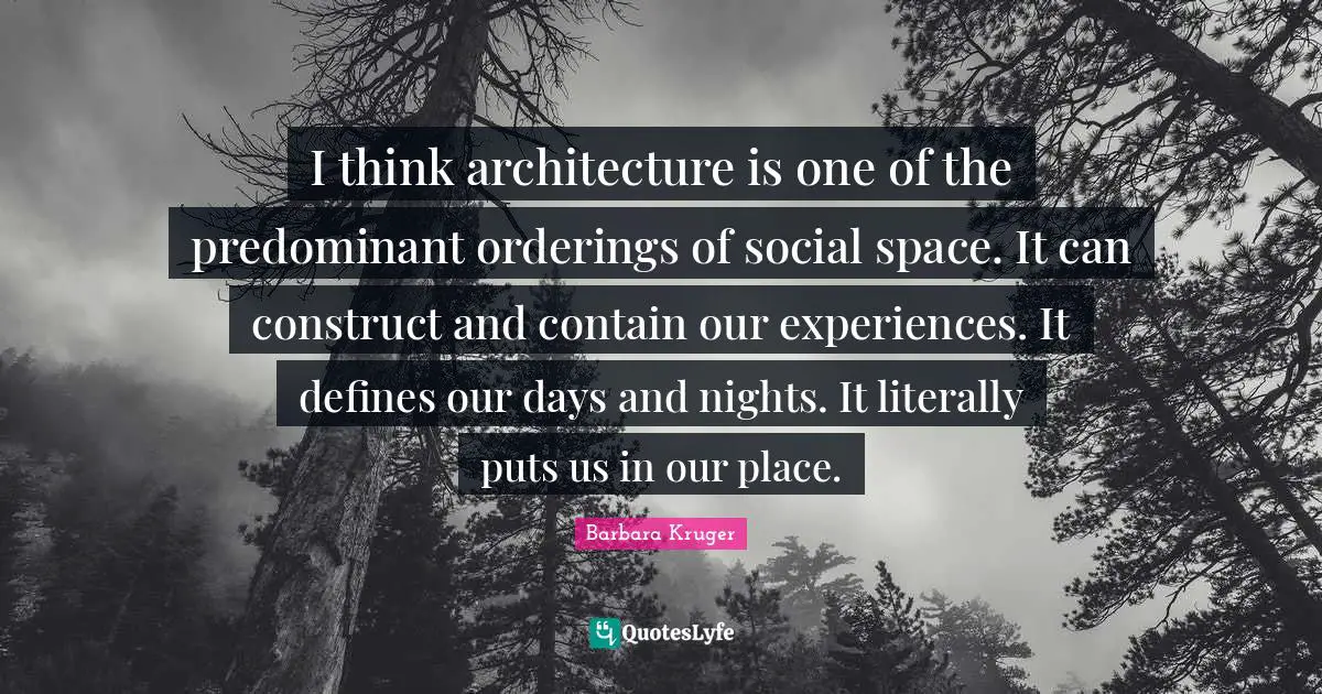 I think architecture is one of the predominant orderings of social space. It can construct and contain our experiences. It defines our days and nights. It literally puts us in our place.
