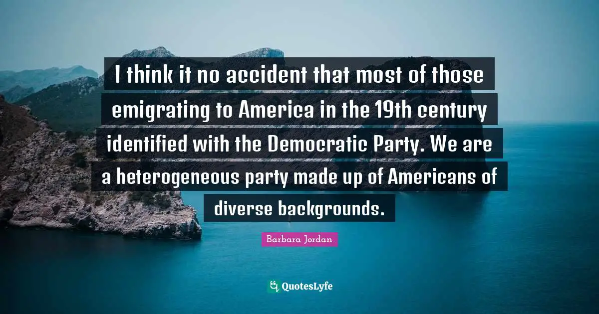 Barbara Jordan Quotes: "I think it no accident that most of those emigrating to America in the 19th century identified with the Democratic Party. We are a heterogeneous party made up of Americans of diverse backgrounds."