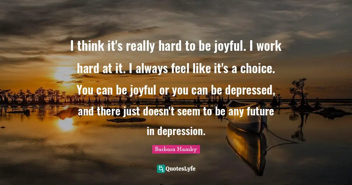 I think it's really hard to be joyful. I work hard at it. I always feel like it's a choice. You can be joyful or you can be depressed, and there just doesn't seem to be any future in depression.