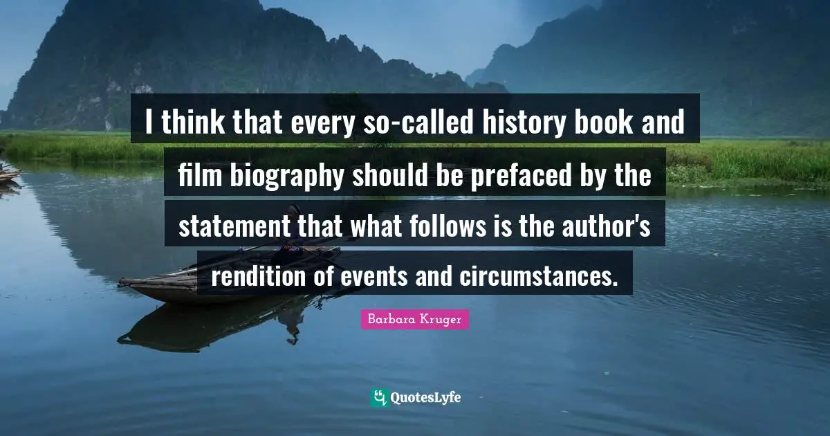 I think that every so-called history book and film biography should be prefaced by the statement that what follows is the author's rendition of events and circumstances.