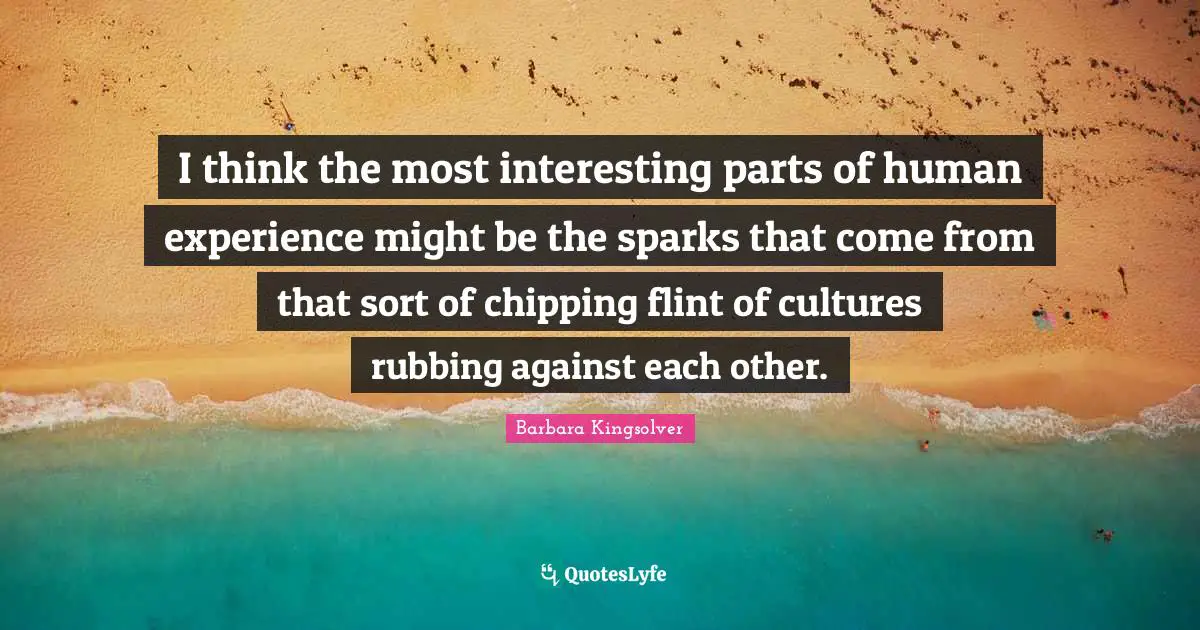 I think the most interesting parts of human experience might be the sparks that come from that sort of chipping flint of cultures rubbing against each other.