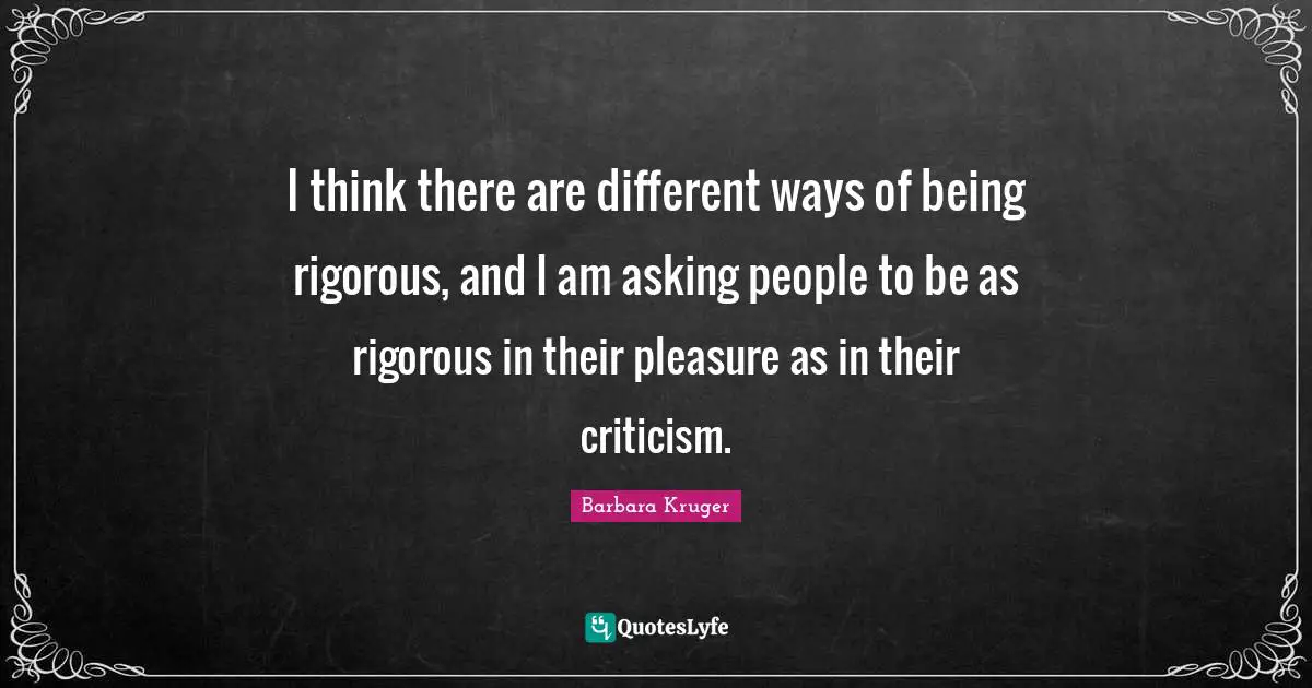 I think there are different ways of being rigorous, and I am asking people to be as rigorous in their pleasure as in their criticism.