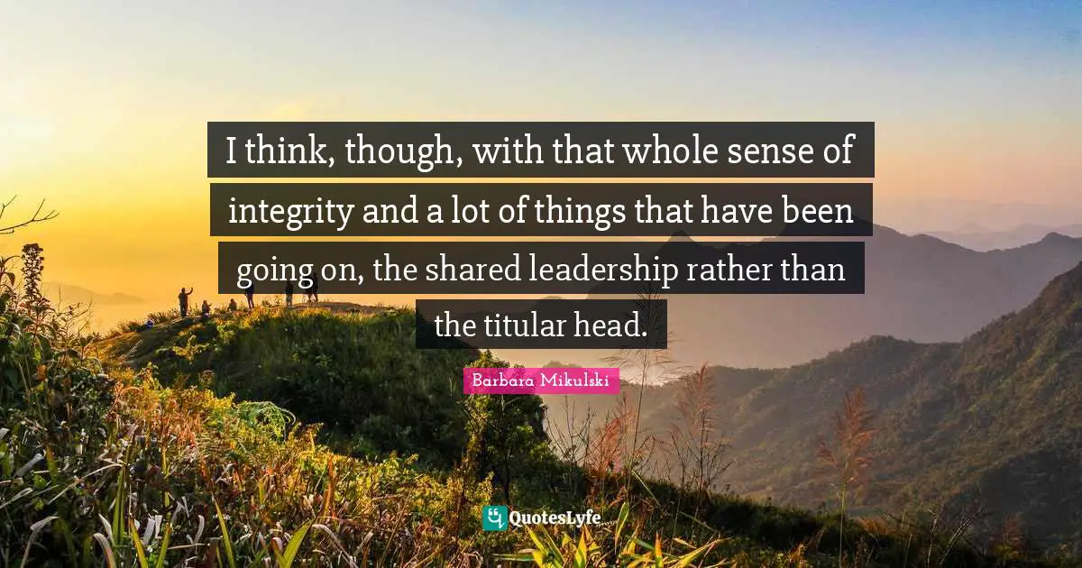 I think, though, with that whole sense of integrity and a lot of things that have been going on, the shared leadership rather than the titular head.