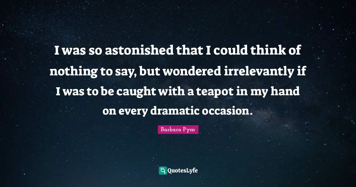I was so astonished that I could think of nothing to say, but wondered irrelevantly if I was to be caught with a teapot in my hand on every dramatic occasion.