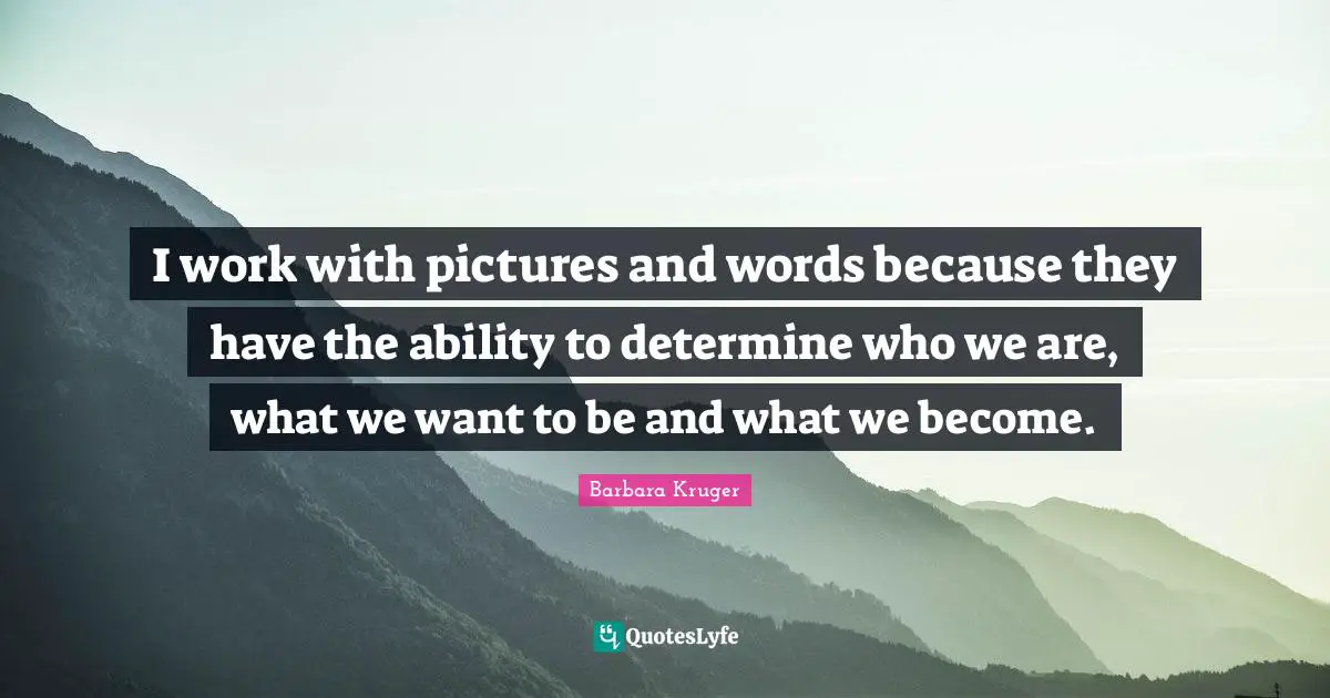 I work with pictures and words because they have the ability to determine who we are, what we want to be and what we become.