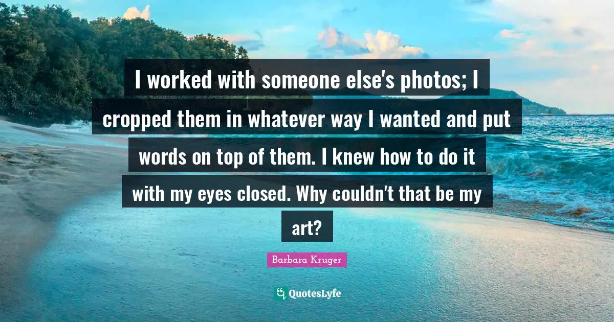 I worked with someone else's photos; I cropped them in whatever way I wanted and put words on top of them. I knew how to do it with my eyes closed. Why couldn't that be my art?