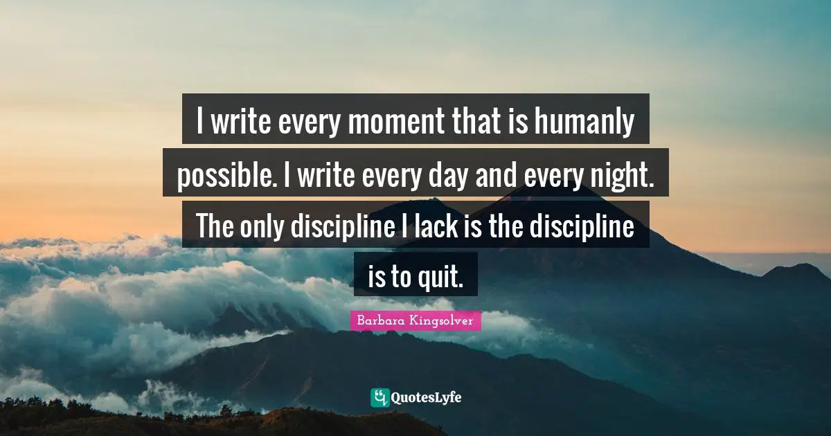 I write every moment that is humanly possible. I write every day and every night. The only discipline I lack is the discipline is to quit.
