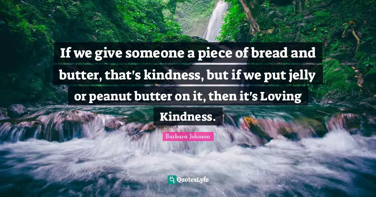 If we give someone a piece of bread and butter, that's kindness, but if we put jelly or peanut butter on it, then it's Loving Kindness.