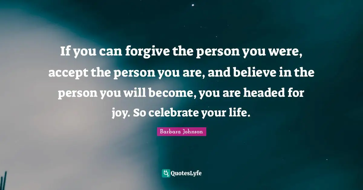 Barbara Johnson Quotes: "If you can forgive the person you were, accept the person you are, and believe in the person you will become, you are headed for joy. So celebrate your life."