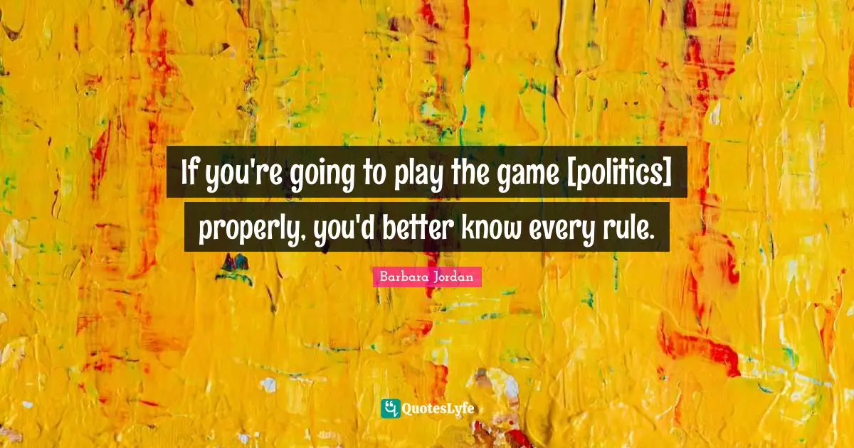 If you're going to play the game [politics] properly, you'd better know every rule.