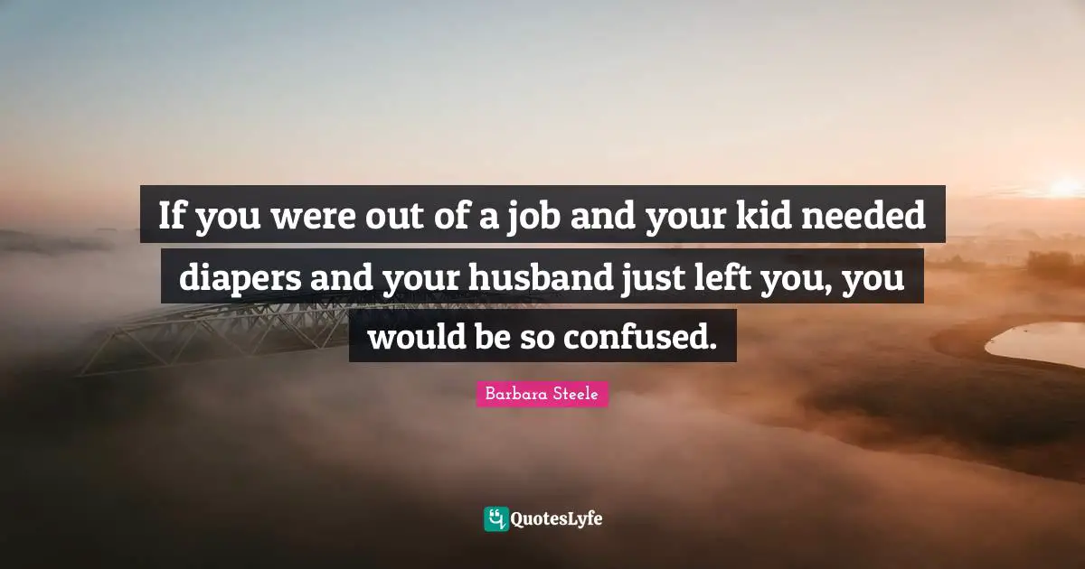 If you were out of a job and your kid needed diapers and your husband just left you, you would be so confused.