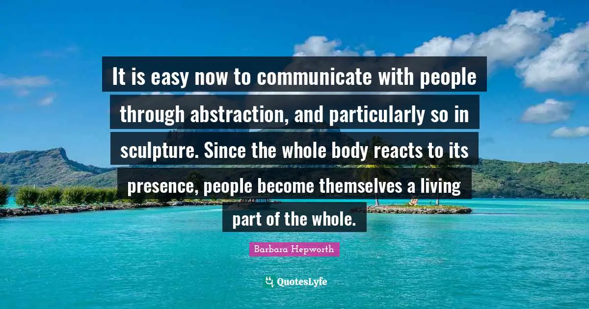 Abstraction Quotes: "It is easy now to communicate with people through abstraction, and particularly so in sculpture. Since the whole body reacts to its presence, people become themselves a living part of the whole."