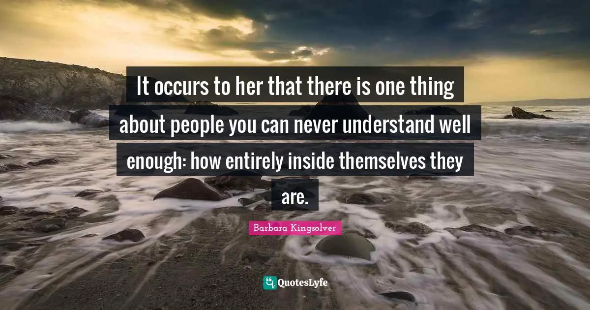 It occurs to her that there is one thing about people you can never understand well enough: how entirely inside themselves they are.